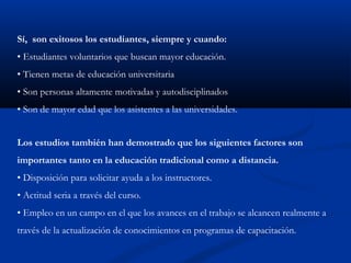 Sí, son exitosos los estudiantes, siempre y cuando:
• Estudiantes voluntarios que buscan mayor educación.
• Tienen metas de educación universitaria
• Son personas altamente motivadas y autodisciplinados
• Son de mayor edad que los asistentes a las universidades.


Los estudios también han demostrado que los siguientes factores son
importantes tanto en la educación tradicional como a distancia.
• Disposición para solicitar ayuda a los instructores.
• Actitud seria a través del curso.
• Empleo en un campo en el que los avances en el trabajo se alcancen realmente a
través de la actualización de conocimientos en programas de capacitación.
 
