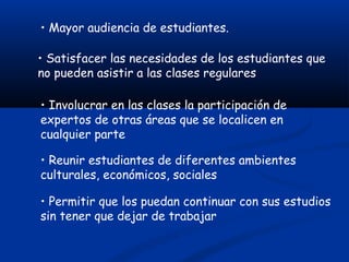 • Mayor audiencia de estudiantes.

• Satisfacer las necesidades de los estudiantes que
no pueden asistir a las clases regulares

• Involucrar en las clases la participación de
expertos de otras áreas que se localicen en
cualquier parte

• Reunir estudiantes de diferentes ambientes
culturales, económicos, sociales

• Permitir que los puedan continuar con sus estudios
sin tener que dejar de trabajar
 