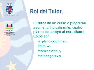 Rol del Tutor…
 El tutor de un curso o programa
 asume, principalmente, cuatro
 planos de apoyo al estudiante.
 Estos son:
   el plano cognitivo,
   afectivo,
   motivacional y
   metacognitivo.
 