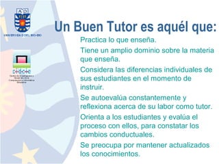 Un Buen Tutor es aquél que:
    Practica lo que enseña.
    Tiene un amplio dominio sobre la materia
    que enseña.
    Considera las diferencias individuales de
    sus estudiantes en el momento de
    instruir.
    Se autoevalúa constantemente y
    reflexiona acerca de su labor como tutor.
    Orienta a los estudiantes y evalúa el
    proceso con ellos, para constatar los
    cambios conductuales.
    Se preocupa por mantener actualizados
    los conocimientos.
 