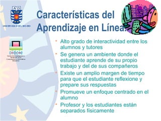 Características del
Aprendizaje en Línea.
       Alto grado de interactividad entre los
        alumnos y tutores
       Se genera un ambiente donde el
        estudiante aprende de su propio
        trabajo y del de sus compañeros
       Existe un amplio margen de tiempo
        para que el estudiante reflexione y
        prepare sus respuestas
       Promueve un enfoque centrado en el
        alumno
       Profesor y los estudiantes están
        separados físicamente
 