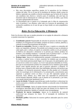 Nombre de la asignatura:                   Informática Aplicada a la Educación
Parcial de examen:                         Primero

       Hay otras desventajas específicas propias de la naturaleza de los distintos
       campos del saber. Ese es el caso de la enseñanza de idiomas, donde a pesar de
       haberse registrado una notable evolución tecnológica que ha hecho de la misma
       una enseñanza más efectiva y atractiva para el estudiante, aún está lejos de
       transmitir toda la información no verbal que rodea el acto de habla y que forma
       una parte indispensable del mismo.
       La desconfianza que se genera en el alumnado ante la falta de comunicación
       entre el profesor y sus alumnos, sobre todo en el proceso de aprendizaje y de
       evaluación académica en el caso de que no haya tenido un curso propedéutico
       adecuado.

               Roles En La Educación A Distancia
Entre los diversos roles que se pueden presentar en un equipo de educación a distancia
se pueden mencionar los siguientes:

       Coordinador general: Responsable de articular los procesos de todo el equipo.
       Establece el cronograma de actividades, propone las tareas a realizar, planifica y
       controla el normal funcionamiento del proyecto.
       Experto en contenidos: Docente a cargo del curso y experto en contenidos del
       tema a ser impartido a distancia. De acuerdo con la manera en que se entienda en
       cada región, país o cultura, el experto en contenidos cambia su rol, por ejemplo,
       en Bolivia (en educación a distancia) es la persona que redacta, produce los
       módulos y las unidades temáticas ―conocido como el profesor tutor―, es decir
       es un verdadero científico dedicado a la producción intelectual.
       Profesor tutor: Apoya en la administración, guiando y orientando al estudiante.
       Se dedica a realizar textos, es decir, construye los módulos que son parte del
       curso. Esta misma persona puede llegar a ser el que guía a los participantes; pero
       en caso de no contar con su apoyo, es el tutor (una persona entendida en el tema,
       pero que no necesariamente produce los contenidos de los módulos) quien puede
       ejercer como aquella persona que guíe el proceso educativo a distancia. El
       profesor tutor a distancia debe tener unas habilidades diferentes del profesor que
       se dedique a la formación presencial; algunas de ellas pueden ser el dominio
       sobre las tecnologías de la información y la comunicación, conocimientos para
       organizar y gestionar cursos en línea y lo que ello representa (grupos de
       discusión, foros, debates, etc.). Debe tener una capacidad de comunicación
       escrita bastante depurada, debido a que el alumno no es presencial y, por tanto,
       no se puede interaccionar igualmente con él.
       Asesor de diseño: Pedagogo especialista que ayuda al profesor a seleccionar los
       medios necesarios y diseñar actividades, también es conocido como el diseñador
       instruccional.
       Asesor en tecnología: Apoya al equipo docente seleccionando las herramientas
       tecnológicas adecuadas para el logro por parte del alumno de los objetivos de
       aprendizaje propuestos, también es conocido como tecnopedagogo.
       Productor de nuevas tecnologías: Apoya en la producción de material
       audiovisual que enriquece las clases. Es el encargado de mediatizar los
       contenidos.
       Diseñador gráfico: Selecciona los recursos gráficos adecuados para los cursos
       virtuales.


Eliana Mejía Vinueza
                                                                                        3
 