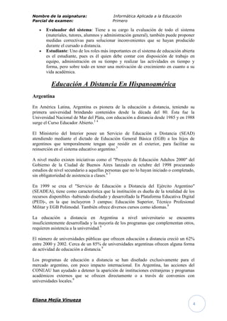 Nombre de la asignatura:                   Informática Aplicada a la Educación
Parcial de examen:                         Primero

       Evaluador del sistema: Tiene a su cargo la evaluación de todo el sistema
       (materiales, tutores, alumnos y administración general), también puede proponer
       medidas correctivas para solucionar inconvenientes que se hayan producido
       durante el cursado a distancia.
       Estudiante: Uno de los roles más importantes en el sistema de educación abierta
       es el estudiante, pues es él quien debe contar con disposición de trabajo en
       equipo, administración en su tiempo y realizar las actividades en tiempo y
       forma, pero sobre todo en tener una motivación de crecimiento en cuanto a su
       vida académica.

          Educación A Distancia En Hispanoamérica
Argentina

En América Latina, Argentina es pionera de la educación a distancia, teniendo su
primera universidad brindando contenidos desde la década del 80. Ésta fue la
Universidad Nacional de Mar del Plata, con educación a distancia desde 1985 y en 1988
surge el Curso Educador Abierto.3 4

El Ministerio del Interior posee un Servicio de Educación a Distancia (SEAD)
atendiendo mediante el dictado de Educación General Básica (EGB) a los hijos de
argentinos que temporalmente tengan que residir en el exterior, para facilitar su
reinserción en el sistema educativo argentino.5

A nivel medio existen iniciativas como el "Proyecto de Educación Adultos 2000" del
Gobierno de la Ciudad de Buenos Aires lanzado en octubre del 1998 procurando
estudios de nivel secundario a aquellas personas que no lo hayan iniciado o completado,
sin obligatoriedad de asistencia a clases.6 7

En 1999 se crea el "Servicio de Educación a Distancia del Ejército Argentino"
(SEADEA), tiene como característica que la institución es dueña de la totalidad de los
recursos disponibles -habiendo diseñado y desarrollado la Plataforma Educativa Digital
(PED)-, en la que incluyeron 3 campus: Educación Superior, Técnico Profesional
Militar y EGB Polimodal. También ofrece diversos cursos como idiomas.8

La educación a distancia en Argentina a nivel universitario se encuentra
insuficientemente desarrollada y la mayoría de los programas que complementan otros,
requieren asistencia a la universidad.9

El número de universidades públicas que ofrecen educación a distancia creció un 62%
entre 2000 y 2002. Cerca de un 85% de universidades argentinas ofrecen alguna forma
de actividad de educación a distancia.9

Los programas de educación a distancia se han diseñado exclusivamente para el
mercado argentino, con poco impacto internacional. En Argentina, las acciones del
CONEAU han ayudado a detener la aparición de instituciones extranjeras y programas
académicos externos que se ofrecen directamente o a través de convenios con
universidades locales.9



Eliana Mejía Vinueza
                                                                                      4
 