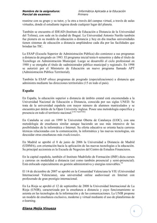 Nombre de la asignatura:                    Informática Aplicada a la Educación
Parcial de examen:                          Primero

reunirse con su grupo y su tutor, y la otra a través del campus virtual, a través de aulas
virtuales, donde el estudiante ingresa desde cualquier lugar del planeta.

También se encuentra el IDEAD (Instituto de Educación a Distancia de la Universidad
del Tolima), con sede en la ciudad de Ibagué. La Universidad Antonio Nariño también
fue pionera en su modelo de educación a distancia y hoy en día muchas universidades
tienen sistemas de educación a distancia ampliándose cada día por las facilidades que
brindan las TIC.

La ESAP (Escuela Superior de Administración Pública) dio comienzo a sus programas
a distancia de pregrado en 1983. El programa inicial tenía 6 semestres y daba el título de
Tecnólogo en Administración Municipal. Luego se desarrolló el ciclo profesional en
1988 y se otorgaba el título de «administrador público municipal y regional». En 1998
se autorizó por el Ministerio de Educación un nuevo programa llamado APT
(Administración Pública Terrritorial).

También la ESAP ofrece programas de posgrado (especializaciones) a distancia que
administra mediante las direcciones territoriales (15 en todo el país).

España

En España, la educación superior a distancia de ámbito estatal está encomendada a la
Universidad Nacional de Educación a Distancia, conocida por sus siglas UNED. Se
trata de la universidad española con mayor número de alumnos matriculados y se
encuentra por detrás de la Open University inglesa. Posee una metodología específica y
presencia en todo el territorio nacional.[cita requerida]

En Cataluña se creó en 1999 la Universitat Oberta de Catalunya (UOC), con una
metodología de enseñanza similar aunque haciendo un uso más intensivo de las
posibilidades de la informática e Internet. Su oferta educativa se orienta hacia carreras
técnicas relacionadas con la comunicación, la informática y las nuevas tecnologías, sin
descuidar otras enseñanzas más tradicionales.

En Madrid se aprobó el 8 de junio de 2006 la Universidad a Distancia de Madrid
(UDIMA), con orientación hacia la aplicación de las nuevas tecnologías a la educación.
Su principal accionista es la Escuela de Negocios del Centro de Estudios Financieros.

En la capital española, también el Instituto Madrileño de Formación (IMF) dicta cursos
y carreras en modalidad a distancia (así como también presencial y semi-presencial).
Está enfocado especialmente en gestión administrativa y energías renovables.10

El 14 de diciembre de 2007 se aprobó en la Comunidad Valenciana la VIU (Universidad
Internacional Valenciana), una universidad online audiovisual en Internet con
profesorado de gran prestigio internacional.

En La Rioja se aprobó el 12 de septiembre de 2008 la Universidad Internacional de La
Rioja (UNIR), caracterizada por la enseñanza a distancia y cuyo funcionamiento se
asienta en las tecnologías de la información y de las comunicaciones. La UNIR propone
un modelo de enseñanza exclusivo, moderno y virtual mediante el uso de plataformas de
e-learning.

Eliana Mejía Vinueza
                                                                                         6
 