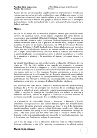 Nombre de la asignatura:                    Informática Aplicada a la Educación
Parcial de examen:                          Primero

Además de estas universidades han surgido numerosos emprendimientos privados que
con sus cursos cortos han aportado un dinamismo mayor al eLearning ya que proveen
cursos menos costosos que los de las universidades, y muchas veces cubren necesidades
que las universidades no brindan. Por ejemplo la mátricula abierta todo el año implica
que los alumnos puedan matricularse todo el año y comenzar al lunes siguiente de la
fecha de matrícula.

México

México fue el primer país en desarrollar programas abiertos para educación media
superior. En educación básica existen algunos programas con varias décadas de
experiencia en esta modalidad. El Instituto Politécnico Nacional (IPN) ha incursionado
en la modalidad a distancia a nivel licenciatura. Mediante la plataforma educativa los
alumnos interactúan entre sí, con el profesor, se realizan tareas, trabajos en equipo,
exámenes, tal como en el sistema escolarizado. En 1972, la Universidad Nacional
Autónoma de México (UNAM) fundó el sistema Universidad Abierta, una alternativa
con un alto nivel académico que permite a los alumnos estudiar sin asistir a las aulas,
esto se amplía en la coordinación de Educación Abierta a Distancia. Los beneficios de
la tecnología aplicada a las comunicaciones, como el internet, han ampliado la cobertura
de la educación a distancia y ha constituido el sistema Universidad Abierta y a
Distancia.

La CUAED (Coordinación de Universidad Abierta y Educación a Distancia) tuvo su
origen en 1972. En 2003, debido a otro acuerdo que reorganiza la estructura
administrativa de la UNAM se reorganiza la CUAED, la cual continuará realizando las
funciones contempladas en el Estatuto del Sistema Universidad Abierta de la UNAM,
pero además dará apoyo a los programas formales, escolarizados y abiertos y no
formales (continua, que se realizaran en línea y a distancia, así como ofrecer actividades
académicas en línea y a distancia. Se contempla también contar con un Consejo Asesor
que le apoyará para establecer la normatividad académica para las modalidades abierta y
a distancia, y opinar sobre los proyectos de educación abierta y a distancia.

Esta modalidad tiene como mision : Promover la innovación educativa en las escuelas y
facultades de la UNAM al aprovechar los beneficios de las tecnologías digitales;
fomentar la inclusión de grupos vulnerables en programas educativos pertinentes y de
calidad e impulsar la investigación interdisciplinaria con énfasis en sistemas y
ambientes educativos, además de propiciar la formación de recursos humanos de
excelencia para atender las demandas de la sociedad contemporánea.

La Coordinación de Universidad Abierta y Educación a Distancia (CUAED)
implementó cursos propedéuticos para alumnos de nuevo ingreso para instruirlos acerca
de la manera de realizar el estudio universitario en línea y el uso de las herramientas
tecnológicas (foros grupales, asesoría en línea, bibliotecas virtuales, etc). Cada grupo
cuenta con un asesor para guiar y evaluar el desempeño de los estudiantes a lo largo del
curso. Cada curso cuenta con tres temas tanto para la educación abierta como a
distancia, con las actividades planteadas para desarrollar las habilidades necesarias para
la licenciatura, para finalizarse en un lapso de tres semanas.

Con el paso del tiempo se creó la educación a distancia y se ha ido perfeccionando una
forma de enseñanza en la cual no hay que estar presentándose en un salón de clases a

Eliana Mejía Vinueza
                                                                                         7
 