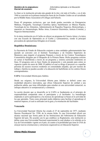 Nombre de la asignatura:                    Informática Aplicada a la Educación
Parcial de examen:                          Primero

La Inter es la institución privada más grande de la isla y de todo el Caribe, y en el año
1944 se convirtió en la primera institución fuera de los Estados Unidos en ser acreditada
por la Middle States Association of Colleges and Schools.

Posee 45 programas exclusivos, que van desde grados asociados en Emergencias
Médicas, Fotografía, Tecnología Científica óptica; bachilleratos en Música Popular,
Tecnología de los Alimentos, Administración de Pequeños Negocios, Biotecnología, y
maestrías en Anestesiología, Bellas Artes, Comercio Electrónico, Justicia Criminal, y
Negocios Internacionales.

Es la única institución en el Caribe en ofrecer un programa de Ciencia Aérea y la única
con una Escuela de Optometría en el Caribe y Latinoamérica, siendo la principal
proveedora de optometristas bilingües en el mundo.

República Dominicana

La Secretaría de Estado de Educación conjunto a otras entidades gubernamentales han
pactado un convenio con el Instituto Tecnológico y de Estudios Superiores de
Monterrey para impartir el programa Prepanet, a través de los Centros Tecnológicos
Comunitarios dirigidos por el Despacho de la Primera Dama. Dicho programa consiste
en cursar el bachillerato a través de un programa y sistema curricular totalmente en
línea. El programa está en fases finales de preparación y está pautado para entrar en
vigencia a partir de enero de 2008. El público al cual se dirige el proyecto es a aquellas
personas de escasos recursos residentes en comunidades alejadas, que por razones de
trabajo y familia no pueden acceder a la educación de bachillerato en los centros físicos
correspondientes.

UAPA: Universidad Abierta para Adultos.

Desde sus orígenes, la Universidad Abierta para Adultos se definió como una
modalidad educativa innovadora, que ofrece Educación Superior de calidad a una
población adulta, que tiene dificultades para estudiar en una universidad comercial; su
enfoque educativo es semipresencial y a distancia.

La acción docente que se desarrolla en la UAPA se fundamenta en el principio de
responsabilidad compartida entre el participante y el facilitador. La metodología
empleada es activa participativa y las técnicas de aprendizaje se basan en la actividad de
los que aprenden. Tiene como principal medio didáctico para facilitar el aprendizaje el
material impreso, el cual es utilizado con la guía y la orientación del facilitador.

Venezuela

La Universidad Nacional Abierta fue creada el 27 de septiembre de 1977, mediante
Decreto Presidencial No. 2398, de la misma fecha. Es una Universidad oficial con
alcance nacional que forma parte de las Instituciones del Subsistema de Educación
Superior del país. De acuerdo con lo que establece su Reglamento, esta institución se
define como una Universidad Nacional experimental lo cual obedece a lo referido en la
Ley de Universidades vigente en el país, en cuanto a la posibilidad que tiene la UNA de
ensayar nuevas orientaciones y estructuras organizativas en Educación Superior.


Eliana Mejía Vinueza
                                                                                         9
 