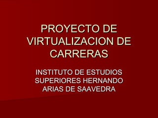 PROYECTO DE
VIRTUALIZACION DE
    CARRERAS
 INSTITUTO DE ESTUDIOS
 SUPERIORES HERNANDO
   ARIAS DE SAAVEDRA
 