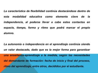 La característica de flexibilidad continúa destacándose dentro de
esta modalidad educativa como elemento clave de la
independencia, al poderse llevar a cabo estos contactos en
espacio, tiempo, forma y ritmo que podrá marcar el propio
alumno.
La autonomía o independencia en el aprendizaje continúa siendo
un valor destacado, dado que es la mejor forma para garantizar
una enseñanza-aprendizaje a la medida, según las necesidades
del demandante de formación: fecha de inicio y final del proceso,
ritmo del aprendizaje, entre otros, decididos por el estudiante.
 