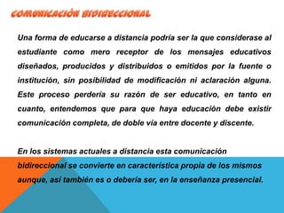 Una forma de educarse a distancia podría ser la que considerase al
estudiante como mero receptor de los mensajes educativos
diseñados, producidos y distribuidos o emitidos por la fuente o
institución, sin posibilidad de modificación ni aclaración alguna.
Este proceso perdería su razón de ser educativo, en tanto en
cuanto, entendemos que para que haya educación debe existir
comunicación completa, de doble vía entre docente y discente.
En los sistemas actuales a distancia esta comunicación
bidireccional se convierte en característica propia de los mismos
aunque, así también es o debería ser, en la enseñanza presencial.
 