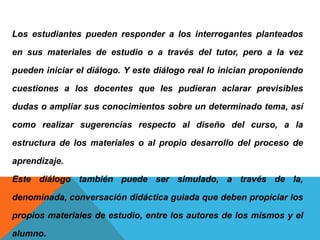 Los estudiantes pueden responder a los interrogantes planteados
en sus materiales de estudio o a través del tutor, pero a la vez
pueden iniciar el diálogo. Y este diálogo real lo inician proponiendo
cuestiones a los docentes que les pudieran aclarar previsibles
dudas o ampliar sus conocimientos sobre un determinado tema, así
como realizar sugerencias respecto al diseño del curso, a la
estructura de los materiales o al propio desarrollo del proceso de
aprendizaje.
Este diálogo también puede ser simulado, a través de la,
denominada, conversación didáctica guiada que deben propiciar los
propios materiales de estudio, entre los autores de los mismos y el
alumno.
 