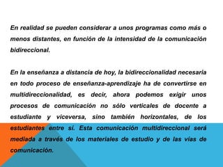 En realidad se pueden considerar a unos programas como más o
menos distantes, en función de la intensidad de la comunicación
bidireccional.
En la enseñanza a distancia de hoy, la bidireccionalidad necesaria
en todo proceso de enseñanza-aprendizaje ha de convertirse en
multidireccionalidad, es decir, ahora podemos exigir unos
procesos de comunicación no sólo verticales de docente a
estudiante y viceversa, sino también horizontales, de los
estudiantes entre sí. Esta comunicación multidireccional será
mediada a través de los materiales de estudio y de las vías de
comunicación.
 
