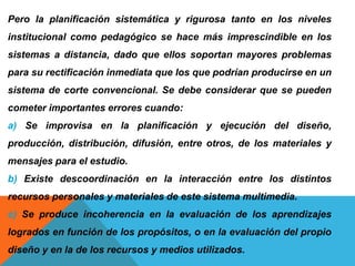 Pero la planificación sistemática y rigurosa tanto en los niveles
institucional como pedagógico se hace más imprescindible en los
sistemas a distancia, dado que ellos soportan mayores problemas
para su rectificación inmediata que los que podrían producirse en un
sistema de corte convencional. Se debe considerar que se pueden
cometer importantes errores cuando:
a) Se improvisa en la planificación y ejecución del diseño,
producción, distribución, difusión, entre otros, de los materiales y
mensajes para el estudio.
b) Existe descoordinación en la interacción entre los distintos
recursos personales y materiales de este sistema multimedia.
c) Se produce incoherencia en la evaluación de los aprendizajes
logrados en función de los propósitos, o en la evaluación del propio
diseño y en la de los recursos y medios utilizados.
 