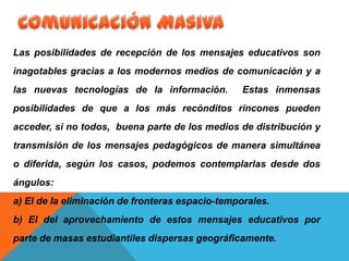 Las posibilidades de recepción de los mensajes educativos son
inagotables gracias a los modernos medios de comunicación y a
las nuevas tecnologías de la información. Estas inmensas
posibilidades de que a los más recónditos rincones pueden
acceder, si no todos, buena parte de los medios de distribución y
transmisión de los mensajes pedagógicos de manera simultánea
o diferida, según los casos, podemos contemplarlas desde dos
ángulos:
a) El de la eliminación de fronteras espacio-temporales.
b) El del aprovechamiento de estos mensajes educativos por
parte de masas estudiantiles dispersas geográficamente.
 