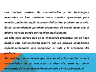 Los medios masivos de comunicación y las tecnologías
avanzadas se han mostrado como canales apropiados para
enseñar pudiendo suplir la presencialidad del profesor en el aula.
Estas características permiten economías de escala dado que el
mismo mensaje puede ser recibido masivamente.
En éste caso parece que en la enseñanza presencial no se hace
posible esta comunicación masiva por las propias limitaciones
espacio-temporales que comportan el aula y la presencia del
profesor.
Sin embargo, entendemos que la comunicación masiva es una
característica de la educación a distancia, pero no como
excluyente de la comunicación minoritaria e incluso individual.
 