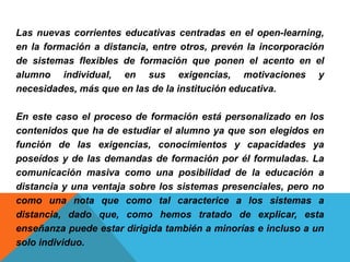 Las nuevas corrientes educativas centradas en el open-learning,
en la formación a distancia, entre otros, prevén la incorporación
de sistemas flexibles de formación que ponen el acento en el
alumno individual, en sus exigencias, motivaciones y
necesidades, más que en las de la institución educativa.
En este caso el proceso de formación está personalizado en los
contenidos que ha de estudiar el alumno ya que son elegidos en
función de las exigencias, conocimientos y capacidades ya
poseídos y de las demandas de formación por él formuladas. La
comunicación masiva como una posibilidad de la educación a
distancia y una ventaja sobre los sistemas presenciales, pero no
como una nota que como tal caracterice a los sistemas a
distancia, dado que, como hemos tratado de explicar, esta
enseñanza puede estar dirigida también a minorías e incluso a un
solo individuo.
 