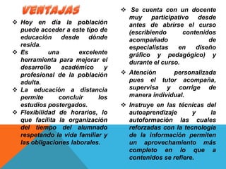  Hoy en día la población
puede acceder a este tipo de
educación desde dónde
resida.
 Es una excelente
herramienta para mejorar el
desarrollo académico y
profesional de la población
adulta.
 La educación a distancia
permite concluir los
estudios postergados.
 Flexibilidad de horarios, lo
que facilita la organización
del tiempo del alumnado
respetando la vida familiar y
las obligaciones laborales.
 Se cuenta con un docente
muy participativo desde
antes de abrirse el curso
(escribiendo contenidos
acompañado de
especialistas en diseño
gráfico y pedagógico) y
durante el curso.
 Atención personalizada
pues el tutor acompaña,
supervisa y corrige de
manera individual.
 Instruye en las técnicas del
autoaprendizaje y la
autoformación las cuales
reforzadas con la tecnología
de la información permiten
un aprovechamiento más
completo en lo que a
contenidos se refiere.
 