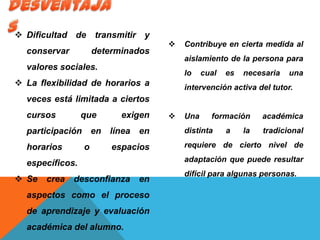  Dificultad de transmitir y
conservar determinados
valores sociales.
 La flexibilidad de horarios a
veces está limitada a ciertos
cursos que exigen
participación en línea en
horarios o espacios
específicos.
 Se crea desconfianza en
aspectos como el proceso
de aprendizaje y evaluación
académica del alumno.
 Contribuye en cierta medida al
aislamiento de la persona para
lo cual es necesaria una
intervención activa del tutor.
 Una formación académica
distinta a la tradicional
requiere de cierto nivel de
adaptación que puede resultar
difícil para algunas personas.
 