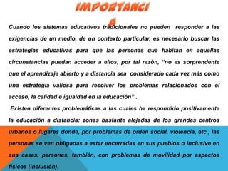 Cuando los sistemas educativos tradicionales no pueden responder a las
exigencias de un medio, de un contexto particular, es necesario buscar las
estrategias educativas para que las personas que habitan en aquellas
circunstancias puedan acceder a ellos, por tal razón, “no es sorprendente
que el aprendizaje abierto y a distancia sea considerado cada vez más como
una estrategia valiosa para resolver los problemas relacionados con el
acceso, la calidad e igualdad en la educación” .
Existen diferentes problemáticas a las cuales ha respondido positivamente
la educación a distancia: zonas bastante alejadas de los grandes centros
urbanos o lugares donde, por problemas de orden social, violencia, etc., las
personas se ven obligadas a estar encerradas en sus pueblos o inclusive en
sus casas, personas, también, con problemas de movilidad por aspectos
físicos (inclusión).
 