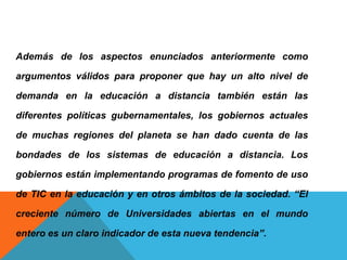 Además de los aspectos enunciados anteriormente como
argumentos válidos para proponer que hay un alto nivel de
demanda en la educación a distancia también están las
diferentes políticas gubernamentales, los gobiernos actuales
de muchas regiones del planeta se han dado cuenta de las
bondades de los sistemas de educación a distancia. Los
gobiernos están implementando programas de fomento de uso
de TIC en la educación y en otros ámbitos de la sociedad. “El
creciente número de Universidades abiertas en el mundo
entero es un claro indicador de esta nueva tendencia”.
 