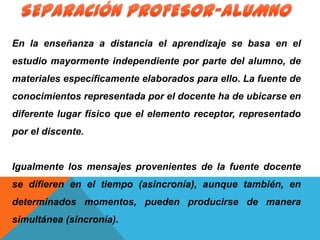 En la enseñanza a distancia el aprendizaje se basa en el
estudio mayormente independiente por parte del alumno, de
materiales específicamente elaborados para ello. La fuente de
conocimientos representada por el docente ha de ubicarse en
diferente lugar físico que el elemento receptor, representado
por el discente.
Igualmente los mensajes provenientes de la fuente docente
se difieren en el tiempo (asincronía), aunque también, en
determinados momentos, pueden producirse de manera
simultánea (sincronía).
 