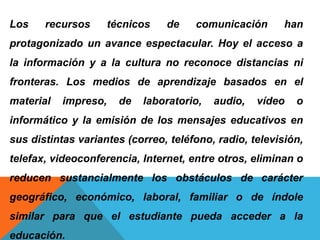 Los recursos técnicos de comunicación han
protagonizado un avance espectacular. Hoy el acceso a
la información y a la cultura no reconoce distancias ni
fronteras. Los medios de aprendizaje basados en el
material impreso, de laboratorio, audio, vídeo o
informático y la emisión de los mensajes educativos en
sus distintas variantes (correo, teléfono, radio, televisión,
telefax, videoconferencia, Internet, entre otros, eliminan o
reducen sustancialmente los obstáculos de carácter
geográfico, económico, laboral, familiar o de índole
similar para que el estudiante pueda acceder a la
educación.
 