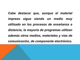 Cabe destacar que, aunque el material
impreso sigue siendo un medio muy
utilizado en los procesos de enseñanza a
distancia, la mayoría de programas utilizan
además otros medios, materiales y vías de
comunicación, de componente electrónico.
 