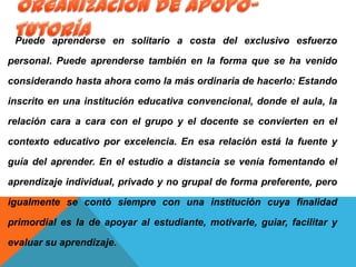 Puede aprenderse en solitario a costa del exclusivo esfuerzo
personal. Puede aprenderse también en la forma que se ha venido
considerando hasta ahora como la más ordinaria de hacerlo: Estando
inscrito en una institución educativa convencional, donde el aula, la
relación cara a cara con el grupo y el docente se convierten en el
contexto educativo por excelencia. En esa relación está la fuente y
guía del aprender. En el estudio a distancia se venía fomentando el
aprendizaje individual, privado y no grupal de forma preferente, pero
igualmente se contó siempre con una institución cuya finalidad
primordial es la de apoyar al estudiante, motivarle, guiar, facilitar y
evaluar su aprendizaje.
 