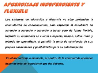 Los sistemas de educación a distancia no sólo pretenden la
acumulación de conocimientos, sino capacitar al estudiante en
aprender a aprender y aprender a hacer pero de forma flexible,
forjando su autonomía en cuanto a espacio, tiempo, estilo, ritmo y
método de aprendizaje, al permitir la toma de conciencia de sus
propias capacidades y posibilidades para su autoformación.
En el aprendizaje a distancia, el control de la voluntad de aprender
depende más del estudiante que del docente.
 