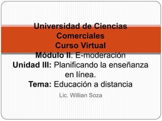 Lic. Willian Soza
Universidad de Ciencias
Comerciales
Curso Virtual
Módulo II: E-moderación
Unidad III: Planificando la enseñanza
en línea.
Tema: Educación a distancia
 