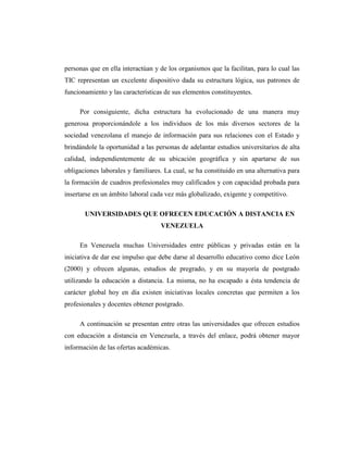 personas que en ella interactúan y de los organismos que la facilitan, para lo cual las
TIC representan un excelente dispositivo dada su estructura lógica, sus patrones de
funcionamiento y las características de sus elementos constituyentes.
Por consiguiente, dicha estructura ha evolucionado de una manera muy
generosa proporcionándole a los individuos de los más diversos sectores de la
sociedad venezolana el manejo de información para sus relaciones con el Estado y
brindándole la oportunidad a las personas de adelantar estudios universitarios de alta
calidad, independientemente de su ubicación geográfica y sin apartarse de sus
obligaciones laborales y familiares. La cual, se ha constituido en una alternativa para
la formación de cuadros profesionales muy calificados y con capacidad probada para
insertarse en un ámbito laboral cada vez más globalizado, exigente y competitivo.
UNIVERSIDADES QUE OFRECEN EDUCACIÓN A DISTANCIA EN
VENEZUELA
En Venezuela muchas Universidades entre públicas y privadas están en la
iniciativa de dar ese impulso que debe darse al desarrollo educativo como dice León
(2000) y ofrecen algunas, estudios de pregrado, y en su mayoría de postgrado
utilizando la educación a distancia. La misma, no ha escapado a ésta tendencia de
carácter global hoy en día existen iniciativas locales concretas que permiten a los
profesionales y docentes obtener postgrado.
A continuación se presentan entre otras las universidades que ofrecen estudios
con educación a distancia en Venezuela, a través del enlace, podrá obtener mayor
información de las ofertas académicas.

 