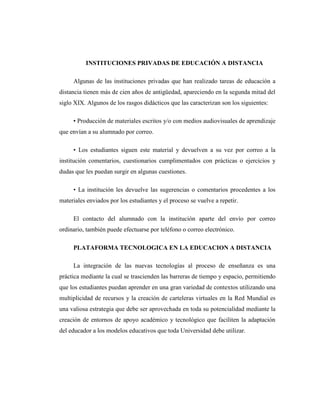 INSTITUCIONES PRIVADAS DE EDUCACIÓN A DISTANCIA
Algunas de las instituciones privadas que han realizado tareas de educación a
distancia tienen más de cien años de antigüedad, apareciendo en la segunda mitad del
siglo XIX. Algunos de los rasgos didácticos que las caracterizan son los siguientes:
• Producción de materiales escritos y/o con medios audiovisuales de aprendizaje
que envían a su alumnado por correo.
• Los estudiantes siguen este material y devuelven a su vez por correo a la
institución comentarios, cuestionarios cumplimentados con prácticas o ejercicios y
dudas que les puedan surgir en algunas cuestiones.
• La institución les devuelve las sugerencias o comentarios procedentes a los
materiales enviados por los estudiantes y el proceso se vuelve a repetir.
El contacto del alumnado con la institución aparte del envío por correo
ordinario, también puede efectuarse por teléfono o correo electrónico.
PLATAFORMA TECNOLOGICA EN LA EDUCACION A DISTANCIA
La integración de las nuevas tecnologías al proceso de enseñanza es una
práctica mediante la cual se trascienden las barreras de tiempo y espacio, permitiendo
que los estudiantes puedan aprender en una gran variedad de contextos utilizando una
multiplicidad de recursos y la creación de carteleras virtuales en la Red Mundial es
una valiosa estrategia que debe ser aprovechada en toda su potencialidad mediante la
creación de entornos de apoyo académico y tecnológico que faciliten la adaptación
del educador a los modelos educativos que toda Universidad debe utilizar.

 