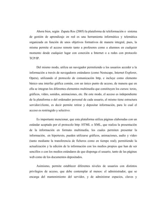 Ahora bien, según Zapata Ros (2005) la plataforma de teleformación o sistema
de gestión de aprendizaje en red es una herramienta informática y telemática
organizada en función de unos objetivos formativos de manera integral, pues, la
misma permite el acceso remoto tanto a profesores como a alumnos en cualquier
momento desde cualquier lugar con conexión a Internet o a redes con protocolo
TCP/IP.
Del mismo modo, utiliza un navegador permitiendo a los usuarios acceder a la
información a través de navegadores estándares (como Nestscape, Internet Explorer,
Opera), utilizando el protocolo de comunicación http, e incluye como elemento
básico una interfaz gráfica común, con un único punto de acceso, de manera que en
ella se integran los diferentes elementos multimedia que constituyen los cursos: texto,
gráficos, vídeo, sonidos, animaciones, etc. De este modo, el acceso es independiente
de la plataforma o del ordenador personal de cada usuario, el mismo tiene estructura
servidor/cliente, es decir permite retirar y depositar información, para lo cual el
acceso es restringido y selectivo.
Es importante mencionar, que esta plataforma utiliza páginas elaboradas con un
estándar aceptado por el protocolo http: HTML o XML, que realiza la presentación
de la información en formato multimedia, los cuales permiten presentar la
información, en hipertexto, pueden utilizarse gráficos, animaciones, audio y vídeo
(tanto mediante la transferencia de ficheros como en tiempo real); permitiendo la
actualización y la edición de la información con los medios propios que han de ser
sencillos o con los medios estándares de que disponga el usuario, tanto de las páginas
web como de los documentos depositados.
Asimismo, permite establecer diferentes niveles de usuarios con distintos
privilegios de acceso, que debe contemplar al menos: el administrador, que se
encarga del mantenimiento del servidor, y de administrar espacios, claves y

 