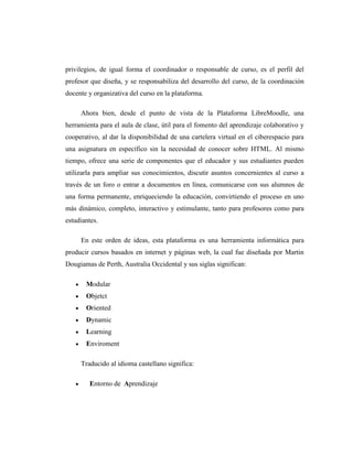 privilegios, de igual forma el coordinador o responsable de curso, es el perfil del
profesor que diseña, y se responsabiliza del desarrollo del curso, de la coordinación
docente y organizativa del curso en la plataforma.
Ahora bien, desde el punto de vista de la Plataforma LibreMoodle, una
herramienta para el aula de clase, útil para el fomento del aprendizaje colaborativo y
cooperativo, al dar la disponibilidad de una cartelera virtual en el ciberespacio para
una asignatura en específico sin la necesidad de conocer sobre HTML. Al mismo
tiempo, ofrece una serie de componentes que el educador y sus estudiantes pueden
utilizarla para ampliar sus conocimientos, discutir asuntos concernientes al curso a
través de un foro o entrar a documentos en línea, comunicarse con sus alumnos de
una forma permanente, enriqueciendo la educación, convirtiendo el proceso en uno
más dinámico, completo, interactivo y estimulante, tanto para profesores como para
estudiantes.
En este orden de ideas, esta plataforma es una herramienta informática para
producir cursos basados en internet y páginas web, la cual fue diseñada por Martin
Dougiamas de Perth, Australia Occidental y sus siglas significan:
Modular
Objetct
Oriented
Dynamic
Learning
Enviroment
Traducido al idioma castellano significa:
Entorno de Aprendizaje

 