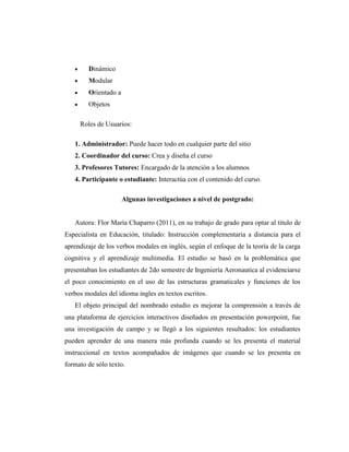 Dinámico
Modular
Orientado a
Objetos
Roles de Usuarios:
1. Administrador: Puede hacer todo en cualquier parte del sitio
2. Coordinador del curso: Crea y diseña el curso
3. Profesores Tutores: Encargado de la atención a los alumnos
4. Participante o estudiante: Interactúa con el contenido del curso.
Algunas investigaciones a nivel de postgrado:

Autora: Flor María Chaparro (2011), en su trabajo de grado para optar al titulo de
Especialista en Educación, titulado: Instrucción complementaria a distancia para el
aprendizaje de los verbos modales en inglés, según el enfoque de la teoría de la carga
cognitiva y el aprendizaje multimedia. El estudio se basó en la problemática que
presentaban los estudiantes de 2do semestre de Ingeniería Aeronautica al evidenciarse
el poco conocimiento en el uso de las estructuras gramaticales y funciones de los
verbos modales del idioma ingles en textos escritos.
El objeto principal del nombrado estudio es mejorar la comprensión a través de
una plataforma de ejercicios interactivos diseñados en presentación powerpoint, fue
una investigación de campo y se llegó a los siguientes resultados: los estudiantes
pueden aprender de una manera más profunda cuando se les presenta el material
instruccional en textos acompañados de imágenes que cuando se les presenta en
formato de sólo texto.

 
