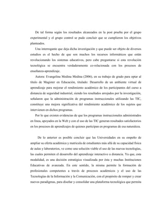 De tal forma según los resultados alcanzados en la post prueba por el grupo
experimental y el grupo control se pudo concluir que se cumplieron los objetivos
planteados.
Una interrogante que deja dicha investigación y que puede ser objeto de diversos
estudios es el hecho de que son muchos los recursos informáticos que están
revolucionando los sistemas educativos, pero cabe preguntarse si esta revolución
tecnológica se encuentra verdaderamente co-relacionada con los procesos de
enseñanza-aprendizaje.
Autora: Evangelina Medina Medina (2006), en su trabajo de grado para optar al
título de Magister en Educación, titulado: Desarrollo de un ambiente virtual de
aprendizaje para mejorar el rendimiento académico de los participantes del curso a
distancia de seguridad industrial, siendo los resultados arrojados por la investigación,
señalaron que la administración de programas instruccionales utilizando las TIC,
constituye una mejora significativa del rendimiento académico de los sujetos que
intervienen en dichos programas.
Por lo que existen evidencias de que los programas instruccionales administrados
en línea, apoyados en la Web y con el uso de las TIC generan resultados satisfactorios
en los procesos de aprendizajes de quienes participan en programas de esa naturaleza.

De lo anterior es posible concluir que las Universidades en su empeño de
ampliar su oferta académica y matricula de estudiantes más allá de su capacidad física
de aulas y laboratorios, ve como una solución viable el uso de las nuevas tecnologías,
las cuales permiten el desarrollo del aprendizaje interactivo a distancia. Ya que, esta
modalidad, es una decisión estratégica visualizada por ésta y muchas Instituciones
Educativas de avanzada. En este sentido, la misma permite la formación de
profesionales competentes a través de procesos académicos y el uso de las
Tecnologías de la Información y la Comunicación, con el propósito de romper y crear
nuevos paradigmas, para diseñar y consolidar una plataforma tecnológica que permita

 