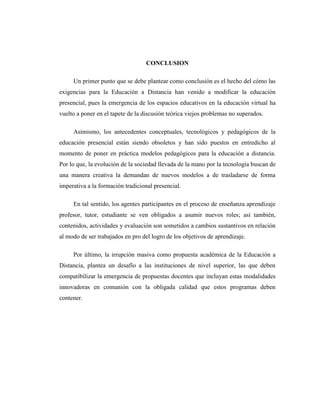 CONCLUSION
Un primer punto que se debe plantear como conclusión es el hecho del cómo las
exigencias para la Educación a Distancia han venido a modificar la educación
presencial, pues la emergencia de los espacios educativos en la educación virtual ha
vuelto a poner en el tapete de la discusión teórica viejos problemas no superados.
Asimismo, los antecedentes conceptuales, tecnológicos y pedagógicos de la
educación presencial están siendo obsoletos y han sido puestos en entredicho al
momento de poner en práctica modelos pedagógicos para la educación a distancia.
Por lo que, la evolución de la sociedad llevada de la mano por la tecnología buscan de
una manera creativa la demandan de nuevos modelos a de trasladarse de forma
imperativa a la formación tradicional presencial.
En tal sentido, los agentes participantes en el proceso de enseñanza aprendizaje
profesor, tutor, estudiante se ven obligados a asumir nuevos roles; así también,
contenidos, actividades y evaluación son sometidos a cambios sustantivos en relación
al modo de ser trabajados en pro del logro de los objetivos de aprendizaje.
Por último, la irrupción masiva como propuesta académica de la Educación a
Distancia, plantea un desafío a las instituciones de nivel superior, las que deben
compatibilizar la emergencia de propuestas docentes que incluyan estas modalidades
innovadoras en comunión con la obligada calidad que estos programas deben
contener.

 