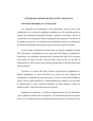 ANÁLISIS DEL SISTEMA DE EDUCACION A DISTANCIA
NOCIONES HISTÓRICAS Y EVOLUCIÓN
Una educación de la información y del conocimiento, como la que se está
configurando con la revolución tecnológica y globalización, sólo es posible, gracias al
impulso que debe dársele al desarrollo educativo, científico y tecnológico. Sólo así el
conocimiento será un poderoso factor de producción para impulsar el crecimiento de
los pueblos y para dotar a los individuos de las habilidades, destrezas y competencias
que les permita participar activamente en estos procesos de cambio tecnológico.
En este sentido, la educación a distancia tiene sus orígenes a mediados del siglo
XIX, utilizando la correspondencia como medio para hacer llegar los materiales de
información a los estudiantes, posteriormente a principios del siglo XX se incorpora
como medio las cintas de audio, cintas de video, casetes, el fax, en ésta fase la
comunicación se vuelve un poco más interactiva propiciando la retroalimentación por
parte del profesor.
Asimismo, en los años 1985 hasta la fecha se incorporaron la computadora, el
internet empleándose el correo electrónico, las sesiones de chat, programas de
computadoras y programas de auto-instrucción, así como el material almacenado en
discos y en CD, audio conferencias y videoconferencias por Internet, es en ésta etapa
la comunicación se vuelve totalmente interactiva en ambos sentidos y puede ser
mediante audio y video tanto asíncrona como sincronía.
Igualmente la educación es condición fundamental para que los individuos,
como ciudadanos soberanos de la información y del conocimiento puedan ser agentes
activos en los cambios políticos que seguramente llevaran hacia una democracia más

 