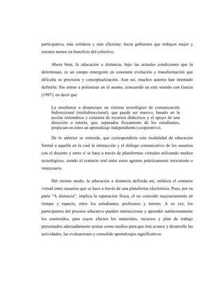 participativa, más solidaria y más eficiente; hacia gobiernos que trabajen mejor y
cuesten menos en beneficio del colectivo.
Ahora bien, la educación a distancia, bajo las actuales condiciones que la
determinan, es un campo emergente en constante evolución y transformación que
dificulta su precisión y conceptualización. Aun así, muchos autores han intentado
definirla. Sin entrar a polemizar en el asunto, concuerdo en este sentido con García
(1987), en decir que:
La enseñanza a distanciaes un sistema tecnológico de comunicación
bidireccional (multidireccional), que puede ser masivo, basado en la
acción sistemática y conjunta de recursos didácticos y el apoyo de una
dirección o tutoría, que, separados físicamente de los estudiantes,
propician en éstos un aprendizaje independiente (cooperativo).
De lo anterior se entiende, que correspondería esta modalidad de educación
formal a aquella en la cual la interacción y el diálogo comunicativo de los usuarios
con el docente y entre sí se hace a través de plataformas virtuales utilizando medios
tecnológicos, siendo el contacto real entre estos agentes prácticamente inexistente o
innecesario.
Del mismo modo, la educación a distancia definida así, enfatiza el contacto
virtual entre usuarios que se hace a través de una plataforma electrónica. Pues, por su
parte "A distancia", implica la separación física, el no coincidir necesariamente en
tiempo y espacio, entre los estudiantes, profesores y tutores. A su vez, los
participantes del proceso educativo pueden interaccionar y aprender autónomamente
los contenidos, para cuyos efectos los materiales, recursos y plan de trabajo
presentados adecuadamente actúan como medios para que éste avance y desarrolle las
actividades, las evaluaciones y consolide aprendizajes significativos.

 
