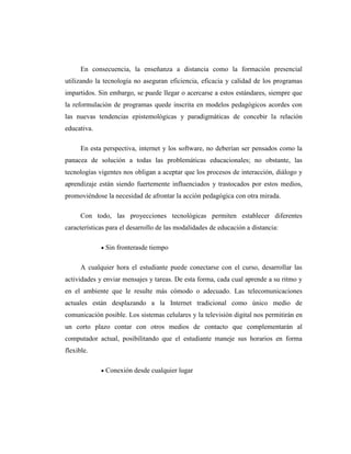 En consecuencia, la enseñanza a distancia como la formación presencial
utilizando la tecnología no aseguran eficiencia, eficacia y calidad de los programas
impartidos. Sin embargo, se puede llegar o acercarse a estos estándares, siempre que
la reformulación de programas quede inscrita en modelos pedagógicos acordes con
las nuevas tendencias epistemológicas y paradigmáticas de concebir la relación
educativa.
En esta perspectiva, internet y los software, no deberían ser pensados como la
panacea de solución a todas las problemáticas educacionales; no obstante, las
tecnologías vigentes nos obligan a aceptar que los procesos de interacción, diálogo y
aprendizaje están siendo fuertemente influenciados y trastocados por estos medios,
promoviéndose la necesidad de afrontar la acción pedagógica con otra mirada.
Con todo, las proyecciones tecnológicas permiten establecer diferentes
características para el desarrollo de las modalidades de educación a distancia:
Sin fronterasde tiempo
A cualquier hora el estudiante puede conectarse con el curso, desarrollar las
actividades y enviar mensajes y tareas. De esta forma, cada cual aprende a su ritmo y
en el ambiente que le resulte más cómodo o adecuado. Las telecomunicaciones
actuales están desplazando a la Internet tradicional como único medio de
comunicación posible. Los sistemas celulares y la televisión digital nos permitirán en
un corto plazo contar con otros medios de contacto que complementarán al
computador actual, posibilitando que el estudiante maneje sus horarios en forma
flexible.
Conexión desde cualquier lugar

 