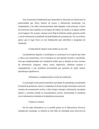 Una característica fundamental para desarrollar la educación sin distanciases la
potencialidad que ofrece Internet de acceso a información actualizada. Los
computadores y las redes comunicacionales están llegando a más personas, a través
de conexiones más expeditas en sus lugares de trabajo, de estudio y en alguna medida
en los hogares. Por su parte, sistemas como Wap de telefonía celular, permiten recibir
y enviar información extendiendo las posibilidades de comunicación. Así, en el futuro
parece que el lugar físico no será fundamental para adscribirse a programas de
formación.
Capacidad de integrar varios medios en uno sólo
Las plataformas digitales y tecnológicas se constituyen en el soporte que reúne
y ofrece esta característica. Así el estudiante no sólo aprende leyendo o escuchando,
sino que complementando una variedad de medios que se integran en estos circuitos
de información: imágenes, videos, textos, hipertextos, colaboran conjunta e
integradamente a una enseñanza diversificada que garantiza de mejor manera
aprendizajes significativos.
Diferentes y complementarios niveles de moderación
La tecnología actual permite planificar actividades de aprendizaje considerando
la reunión de profesores, tutores y estudiantes al mismo tiempo (sincronía) a través de
sistemas de comunicación on-line; o bien recoger mensajes, información, incorporar
aportes y consultas estando no necesariamente on-line, interactuando el estudiante
con la información contenida en la plataforma (asincronía).
Espacios virtuales.
Sin las redes informáticas no es posible pensar en la Educaciónsin distancia
mediada por tecnología. La Internet no sólo debe ser entendida como reservorio de

 