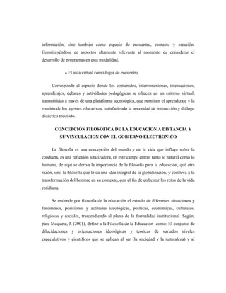 información, sino también como espacio de encuentro, contacto y creación.
Constituyéndose en aspectos altamente relevante al momento de considerar el
desarrollo de programas en esta modalidad.
El aula virtual como lugar de encuentro.
Corresponde al espacio donde los contenidos, interconexiones, interacciones,
aprendizajes, debates y actividades pedagógicas se ofrecen en un entorno virtual,
transmitidas a través de una plataforma tecnológica, que permiten el aprendizaje y la
reunión de los agentes educativos, satisfaciendo la necesidad de interacción y diálogo
didáctico mediado.
CONCEPCIÓN FILOSÓFICA DE LA EDUCACION A DISTANCIA Y
SU VINCULACION CON EL GOBIERNO ELECTRONICO
La filosofía es una concepción del mundo y de la vida que influye sobre la
conducta, es una reflexión totalizadora, en este campo entran tanto lo natural como lo
humano, de aquí se deriva la importancia de la filosofía para la educación, qué otra
razón, sino la filosofía que le da una idea integral de la globalización, y conlleva a la
transformación del hombre en su contexto, con el fin de enfrentar los retos de la vida
cotidiana.
Se entiende por filosofía de la educación el estudio de diferentes situaciones y
fenómenos, posiciones y actitudes ideológicas, políticas, económicas, culturales,
religiosas y sociales, trascendiendo al plano de la formalidad institucional. Según,
para Moquete, J. (2001), define a la Filosofía de la Educación como: El conjunto de
dilucidaciones y orientaciones ideológicas y teóricas de variados niveles
especulativos y científicos que se aplican al ser (la sociedad y la naturaleza) y al

 