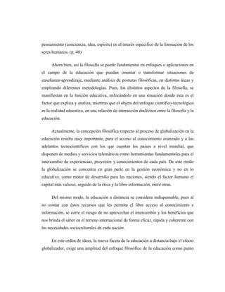 pensamiento (conciencia, idea, espíritu) en el interés específico de la formación de los
seres humanos. (p. 40)
Ahora bien, así la filosofía se puede fundamentar en enfoques o aplicaciones en
el campo de la educación que puedan orientar o transformar situaciones de
enseñanza-aprendizaje, mediante análisis de posturas filosóficas, en distintas áreas y
empleando diferentes metodologías. Pues, los distintos aspectos de la filosofía, se
manifiestan en la función educativa, enfocándolo en una situación donde ésta es el
factor que explica y analiza, mientras que el objeto del enfoque científico-tecnológico
es la realidad educativa, en una relación de interacción dialéctica entre la filosofía y la
educación.
Actualmente, la concepción filosófica respecto al proceso de globalización en la
educación resulta muy importante, para el acceso al conocimiento avanzado y a los
adelantos tecnocientíficos con los que cuentan los países a nivel mundial, que
disponen de medios y servicios telemáticos como herramientas fundamentales para el
intercambio de experiencias, proyectos y conocimientos de cada país. De este modo
la globalización se concentra en gran parte en la gestión económica y no en lo
educativo, como motor de desarrollo para las naciones, siendo el factor humano el
capital más valioso, seguido de la ética y la libre información, entre otras.
Del mismo modo, la educación a distancia se considera indispensable, pues al
no contar con éstos recursos que les permita el libre acceso al conocimiento e
información, se corre el riesgo de no aprovechar el intercambio y los beneficios que
nos brinda el saber en el terreno internacional de forma eficaz, rápida y coherente con
las necesidades socioculturales de cada nación.
En este orden de ideas, la nueva faceta de la educación a distancia bajo el efecto
globalizador, exige una amplitud del enfoque filosófico de la educación como punto

 