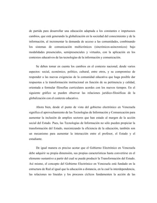 de partida para desarrollar una educación adaptada a los constantes e impetuosos
cambios, que está generando la globalización en la sociedad del conocimiento y de la
información, al incrementar la demanda de acceso a las comunidades, combinando
los sistemas de comunicación multicrónicos (sincrónicos-asincronícos) bajo
modalidades presenciales, semipresenciales y virtuales, con la aplicación en los
contextos educativos de las tecnologías de la información y comunicación.
Se deben tomar en cuenta los cambios en el contexto nacional, desde varios
aspectos: social, económico, político, cultural, entre otros, y su compromiso de
responder a las nuevas exigencias de la comunidad educativa que haga posible dar
respuestas a la transformación institucional en función de su pertinencia y calidad,
orientada a formular filosofías curriculares acordes con los nuevos tiempos. En el
siguiente gráfico se pueden observar las relaciones jurídico-filosóficas de la
globalización con el contexto educativo.
Ahora bien, desde el punto de vista del gobierno electrónico en Venezuela
significa el aprovechamiento de las Tecnologías de Información y Comunicación para
aumentar la inclusión de amplios sectores que han estado al margen de la acción
social del Estado. Pues, las Tecnologías de Información no sólo pueden propiciar la
transformación del Estado, maximizando la eficiencia de la educación, también son
un mecanismo para aumentar la interacción entre el profesor, el Estado y el
estudiante.
De igual manera es preciso acotar que el Gobierno Electrónico en Venezuela
debe adquirir su propia dimensión, sus propias características hasta convertirse en el
elemento sustantivo a partir del cual se puede producir la Transformación del Estado.
Así mismo, el concepto del Gobierno Electrónico en Venezuela está fundado en la
estructura de Red al igual que la educación a distancia, en la cual la interdependencia,
las relaciones no lineales y los procesos cíclicos fundamenten la acción de las

 