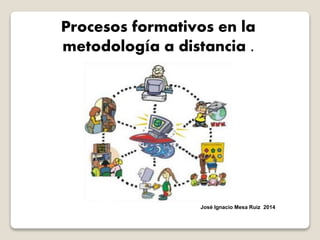 Procesos formativos en la
metodología a distancia .
José Ignacio Mesa Ruiz 2014
 