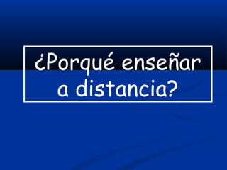 ¿Porqué enseñar
a distancia?
 