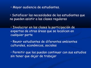 • Mayor audiencia de estudiantes.
• Satisfacer las necesidades de los estudiantes que
no pueden asistir a las clases regulares
• Involucrar en las clases la participación de
expertos de otras áreas que se localicen en
cualquier parte
• Reunir estudiantes de diferentes ambientes
culturales, económicos, sociales
• Permitir que los puedan continuar con sus estudios
sin tener que dejar de trabajar
 
