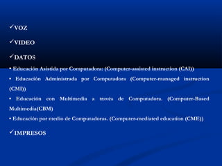 VOZ
VIDEO
DATOS
• Educación Asistida por Computadora: (Computer-assisted instruction (CAI))
• Educación Administrada por Computadora (Computer-managed instruction
(CMI))
• Educación con Multimedia a través de Computadora. (Computer-Based
Multimedia(CBM)
• Educación por medio de Computadoras. (Computer-mediated education (CME))
IMPRESOS
 