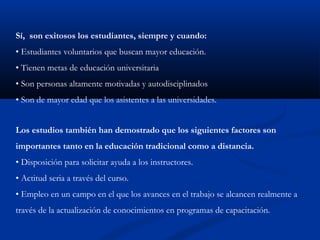 Sí, son exitosos los estudiantes, siempre y cuando:
• Estudiantes voluntarios que buscan mayor educación.
• Tienen metas de educación universitaria
• Son personas altamente motivadas y autodisciplinados
• Son de mayor edad que los asistentes a las universidades.
Los estudios también han demostrado que los siguientes factores son
importantes tanto en la educación tradicional como a distancia.
• Disposición para solicitar ayuda a los instructores.
• Actitud seria a través del curso.
• Empleo en un campo en el que los avances en el trabajo se alcancen realmente a
través de la actualización de conocimientos en programas de capacitación.
 
