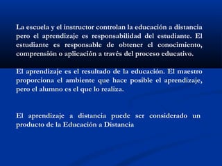 La escuela y el instructor controlan la educación a distancia
pero el aprendizaje es responsabilidad del estudiante. El
estudiante es responsable de obtener el conocimiento,
comprensión o aplicación a través del proceso educativo.   
El aprendizaje es el resultado de la educación. El maestro
proporciona el ambiente que hace posible el aprendizaje,
pero el alumno es el que lo realiza.  
El aprendizaje a distancia puede ser considerado un 
producto de la Educación a Distancia
 