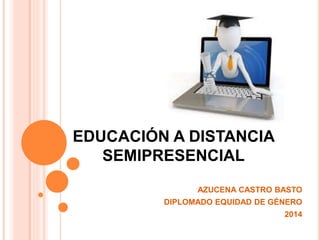 EDUCACIÓN A DISTANCIA 
SEMIPRESENCIAL 
AZUCENA CASTRO BASTO 
DIPLOMADO EQUIDAD DE GÉNERO 
2014 
 